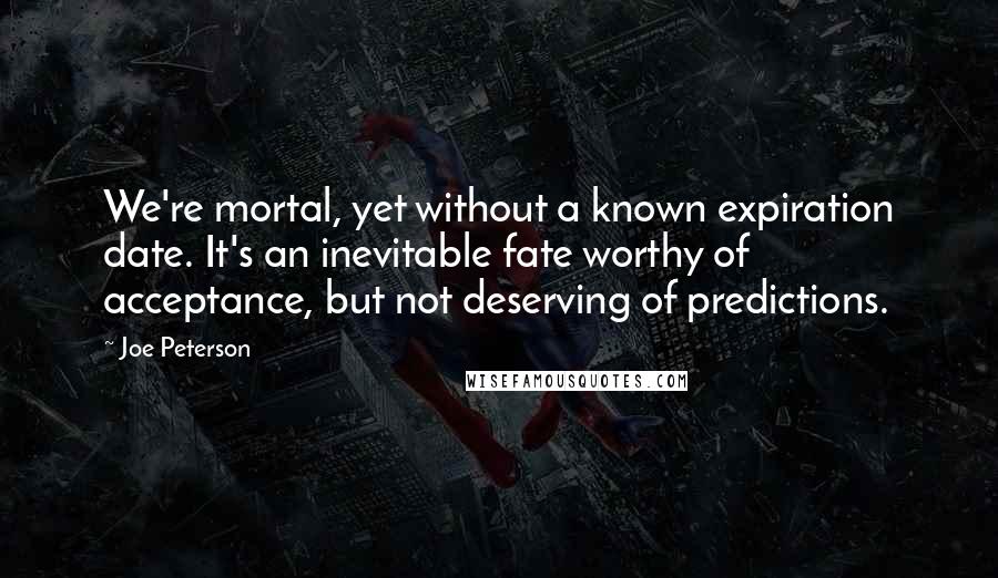 Joe Peterson Quotes: We're mortal, yet without a known expiration date. It's an inevitable fate worthy of acceptance, but not deserving of predictions.