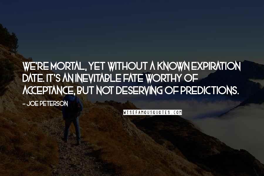 Joe Peterson Quotes: We're mortal, yet without a known expiration date. It's an inevitable fate worthy of acceptance, but not deserving of predictions.