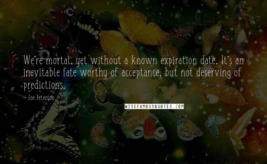 Joe Peterson Quotes: We're mortal, yet without a known expiration date. It's an inevitable fate worthy of acceptance, but not deserving of predictions.