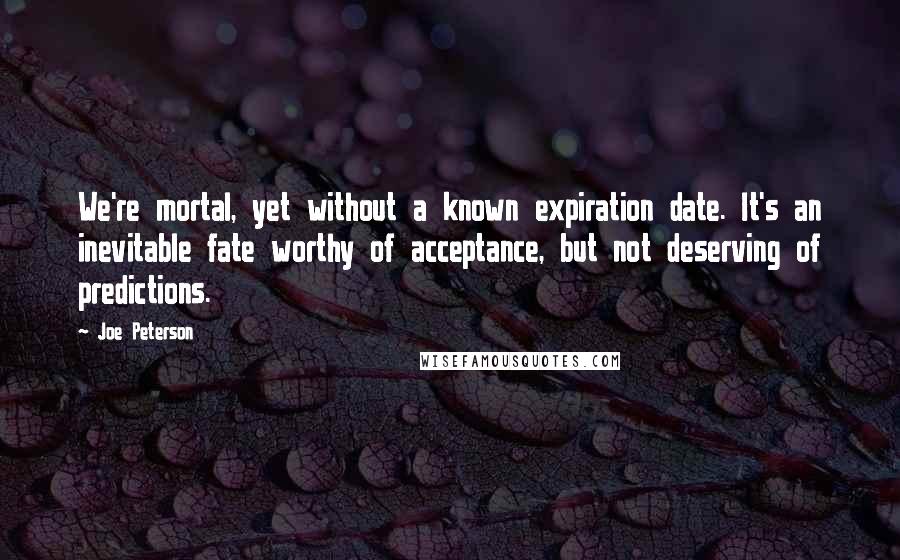 Joe Peterson Quotes: We're mortal, yet without a known expiration date. It's an inevitable fate worthy of acceptance, but not deserving of predictions.