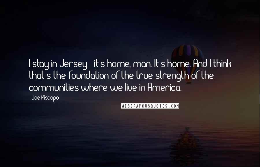 Joe Piscopo Quotes: I stay in Jersey - it's home, man. It's home. And I think that's the foundation of the true strength of the communities where we live in America.