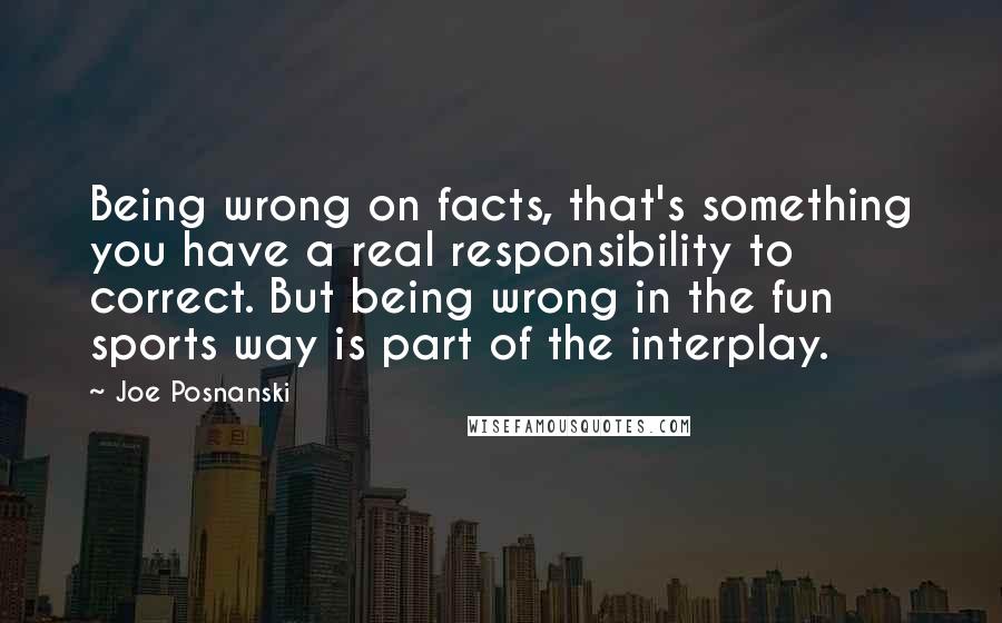 Joe Posnanski Quotes: Being wrong on facts, that's something you have a real responsibility to correct. But being wrong in the fun sports way is part of the interplay.