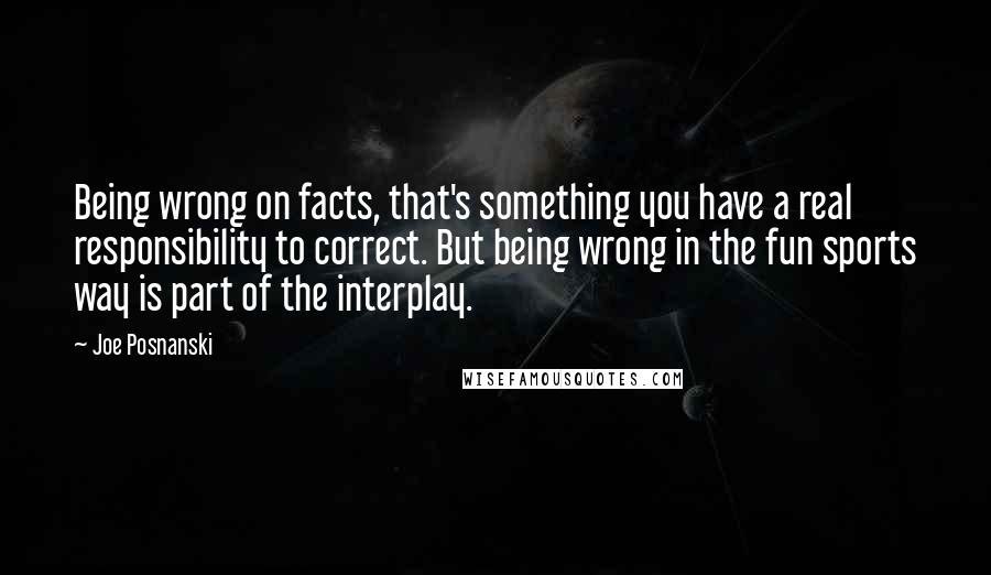 Joe Posnanski Quotes: Being wrong on facts, that's something you have a real responsibility to correct. But being wrong in the fun sports way is part of the interplay.