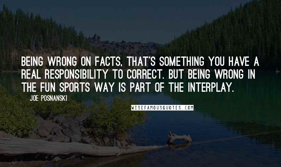 Joe Posnanski Quotes: Being wrong on facts, that's something you have a real responsibility to correct. But being wrong in the fun sports way is part of the interplay.