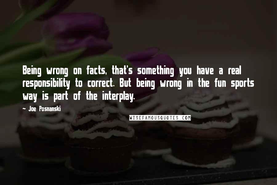 Joe Posnanski Quotes: Being wrong on facts, that's something you have a real responsibility to correct. But being wrong in the fun sports way is part of the interplay.