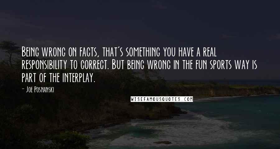 Joe Posnanski Quotes: Being wrong on facts, that's something you have a real responsibility to correct. But being wrong in the fun sports way is part of the interplay.