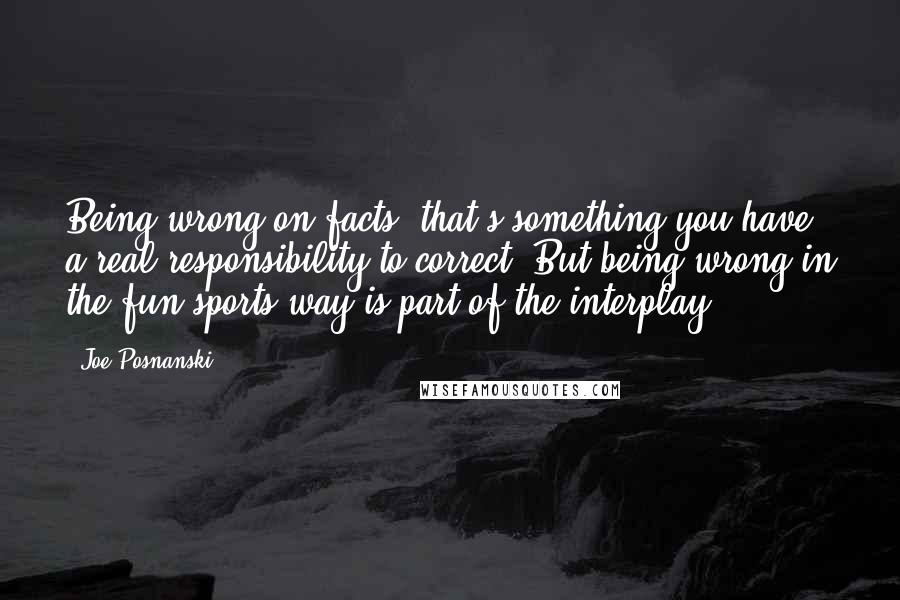 Joe Posnanski Quotes: Being wrong on facts, that's something you have a real responsibility to correct. But being wrong in the fun sports way is part of the interplay.