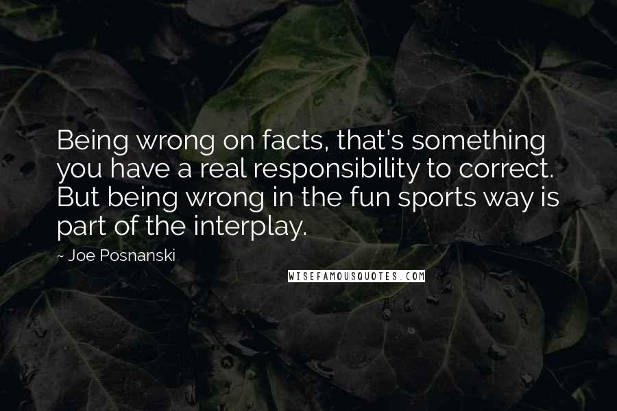 Joe Posnanski Quotes: Being wrong on facts, that's something you have a real responsibility to correct. But being wrong in the fun sports way is part of the interplay.