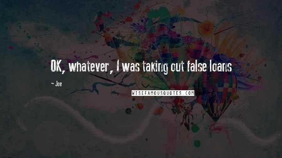 Joe Quotes: OK, whatever, I was taking out false loans