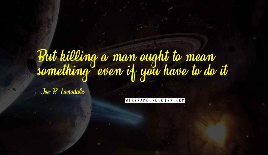Joe R. Lansdale Quotes: But killing a man ought to mean something, even if you have to do it.