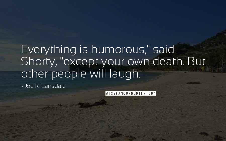 Joe R. Lansdale Quotes: Everything is humorous," said Shorty, "except your own death. But other people will laugh.