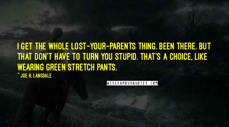 Joe R. Lansdale Quotes: I get the whole lost-your-parents thing. Been there. But that don't have to turn you stupid. That's a choice, like wearing green stretch pants.