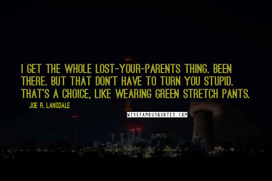 Joe R. Lansdale Quotes: I get the whole lost-your-parents thing. Been there. But that don't have to turn you stupid. That's a choice, like wearing green stretch pants.