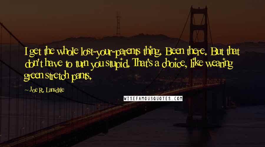 Joe R. Lansdale Quotes: I get the whole lost-your-parents thing. Been there. But that don't have to turn you stupid. That's a choice, like wearing green stretch pants.