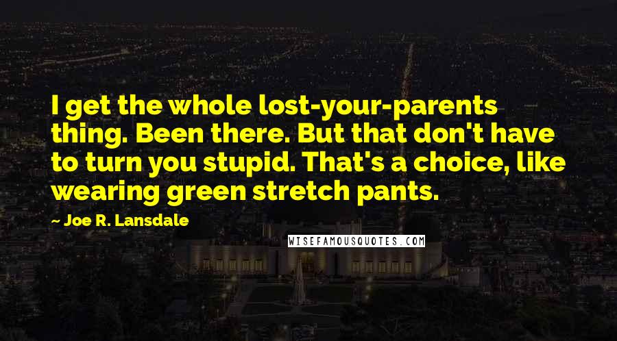 Joe R. Lansdale Quotes: I get the whole lost-your-parents thing. Been there. But that don't have to turn you stupid. That's a choice, like wearing green stretch pants.