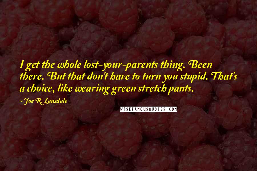 Joe R. Lansdale Quotes: I get the whole lost-your-parents thing. Been there. But that don't have to turn you stupid. That's a choice, like wearing green stretch pants.