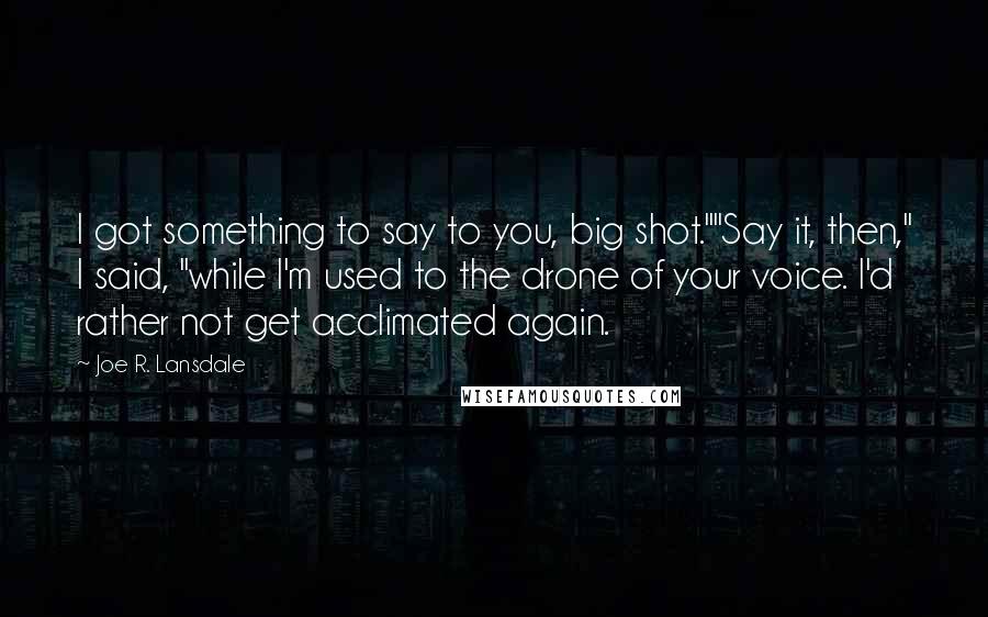 Joe R. Lansdale Quotes: I got something to say to you, big shot.""Say it, then," I said, "while I'm used to the drone of your voice. I'd rather not get acclimated again.