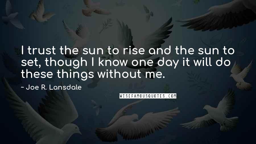 Joe R. Lansdale Quotes: I trust the sun to rise and the sun to set, though I know one day it will do these things without me.