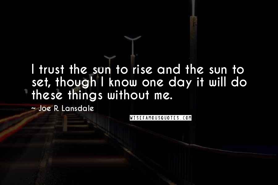 Joe R. Lansdale Quotes: I trust the sun to rise and the sun to set, though I know one day it will do these things without me.