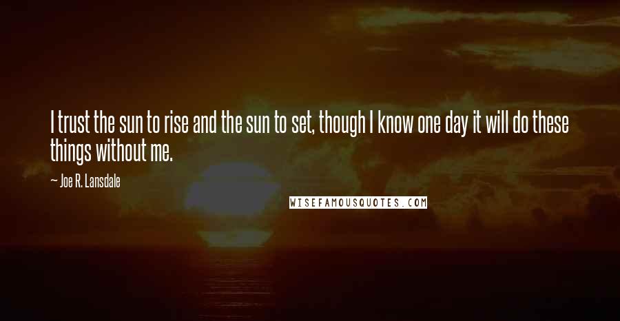 Joe R. Lansdale Quotes: I trust the sun to rise and the sun to set, though I know one day it will do these things without me.