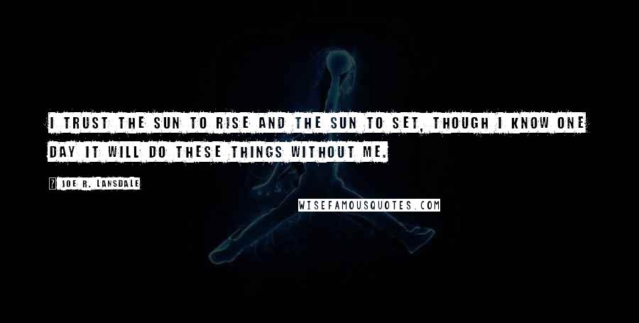 Joe R. Lansdale Quotes: I trust the sun to rise and the sun to set, though I know one day it will do these things without me.