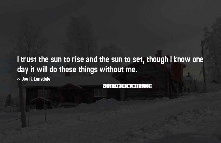 Joe R. Lansdale Quotes: I trust the sun to rise and the sun to set, though I know one day it will do these things without me.