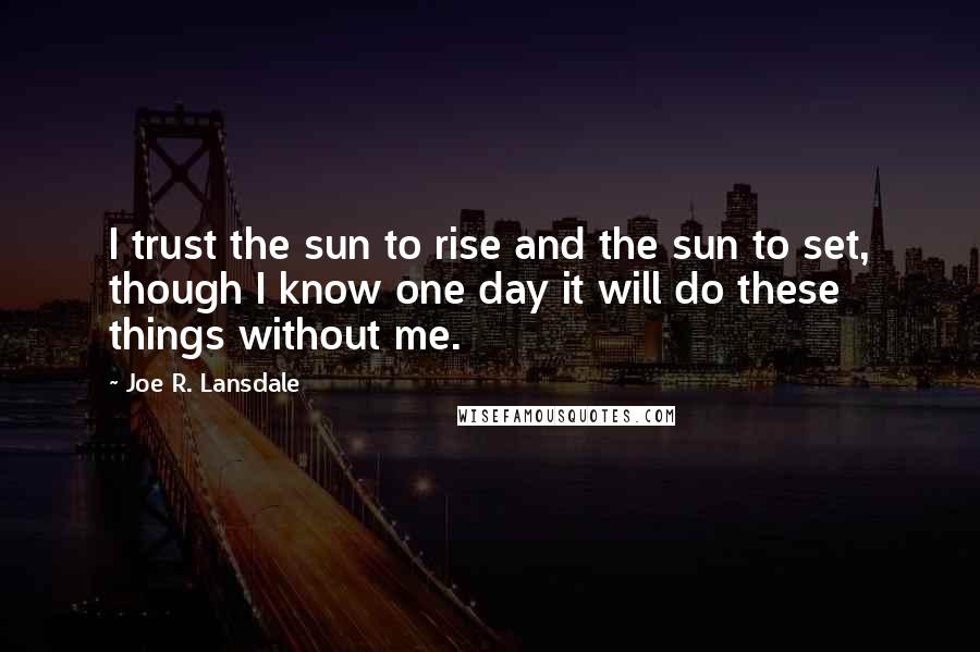Joe R. Lansdale Quotes: I trust the sun to rise and the sun to set, though I know one day it will do these things without me.