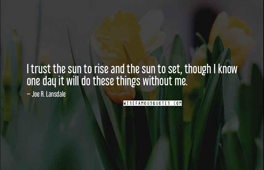 Joe R. Lansdale Quotes: I trust the sun to rise and the sun to set, though I know one day it will do these things without me.