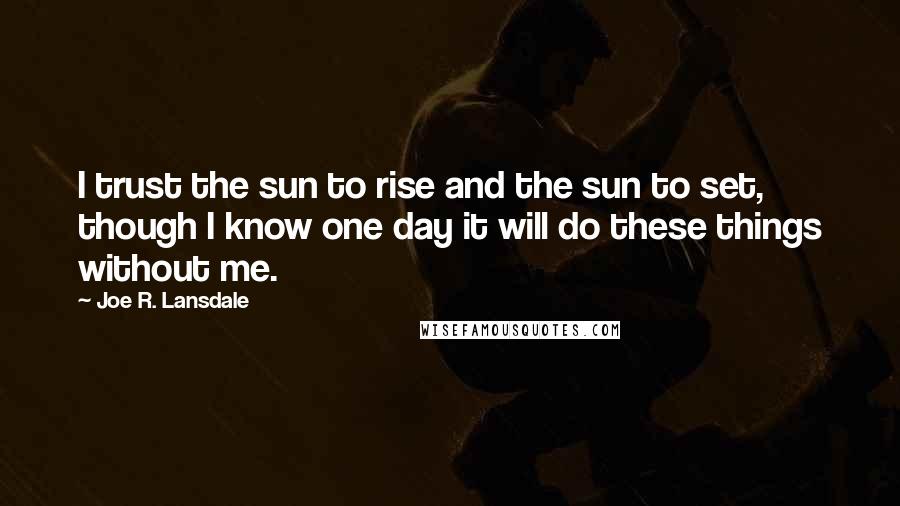 Joe R. Lansdale Quotes: I trust the sun to rise and the sun to set, though I know one day it will do these things without me.