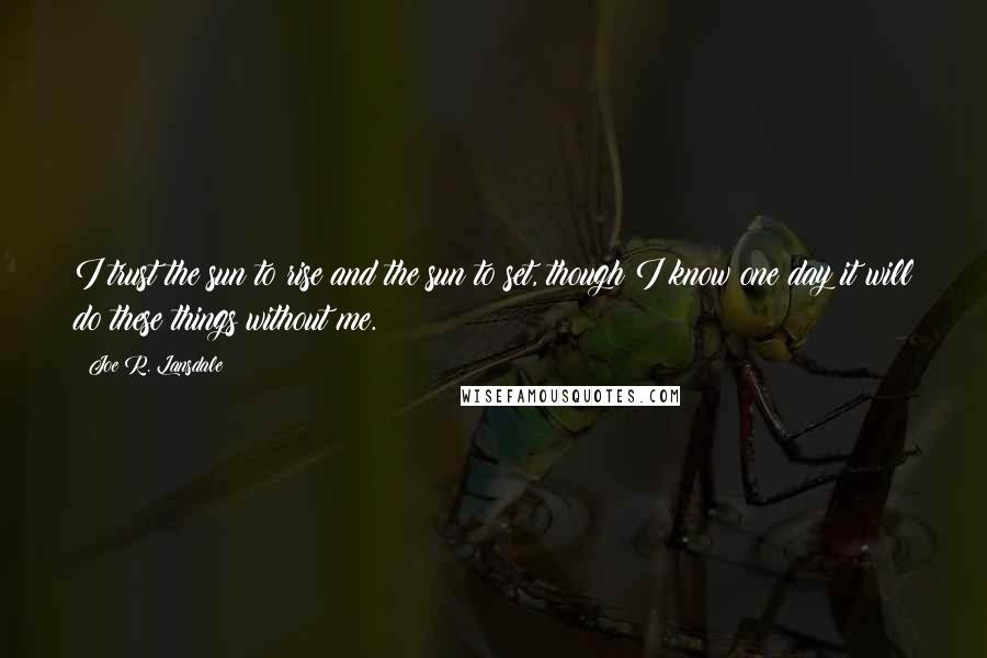 Joe R. Lansdale Quotes: I trust the sun to rise and the sun to set, though I know one day it will do these things without me.