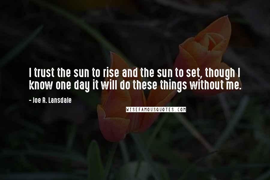 Joe R. Lansdale Quotes: I trust the sun to rise and the sun to set, though I know one day it will do these things without me.