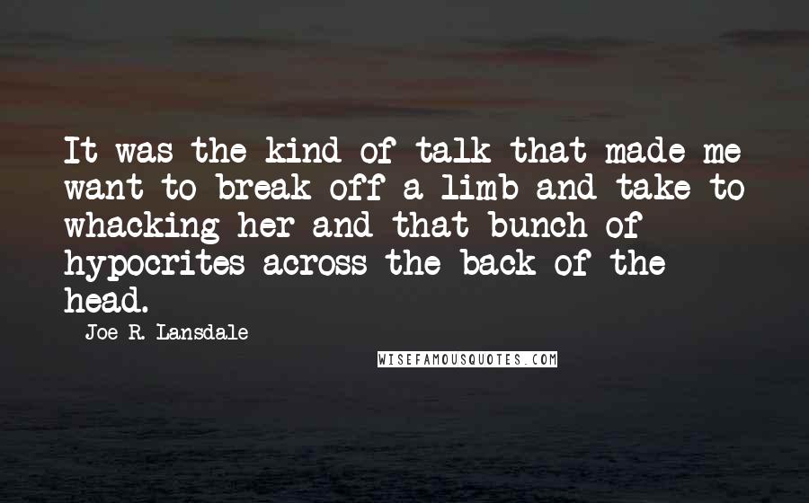 Joe R. Lansdale Quotes: It was the kind of talk that made me want to break off a limb and take to whacking her and that bunch of hypocrites across the back of the head.