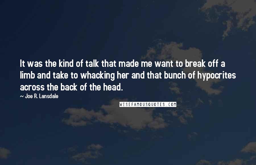 Joe R. Lansdale Quotes: It was the kind of talk that made me want to break off a limb and take to whacking her and that bunch of hypocrites across the back of the head.