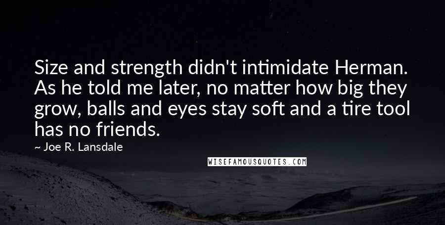 Joe R. Lansdale Quotes: Size and strength didn't intimidate Herman. As he told me later, no matter how big they grow, balls and eyes stay soft and a tire tool has no friends.