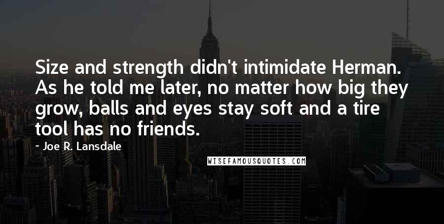 Joe R. Lansdale Quotes: Size and strength didn't intimidate Herman. As he told me later, no matter how big they grow, balls and eyes stay soft and a tire tool has no friends.