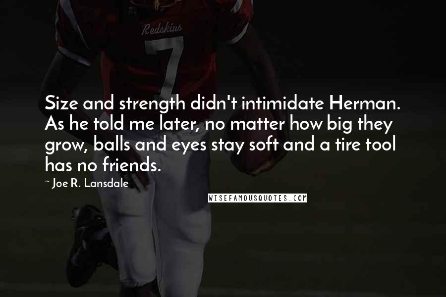 Joe R. Lansdale Quotes: Size and strength didn't intimidate Herman. As he told me later, no matter how big they grow, balls and eyes stay soft and a tire tool has no friends.