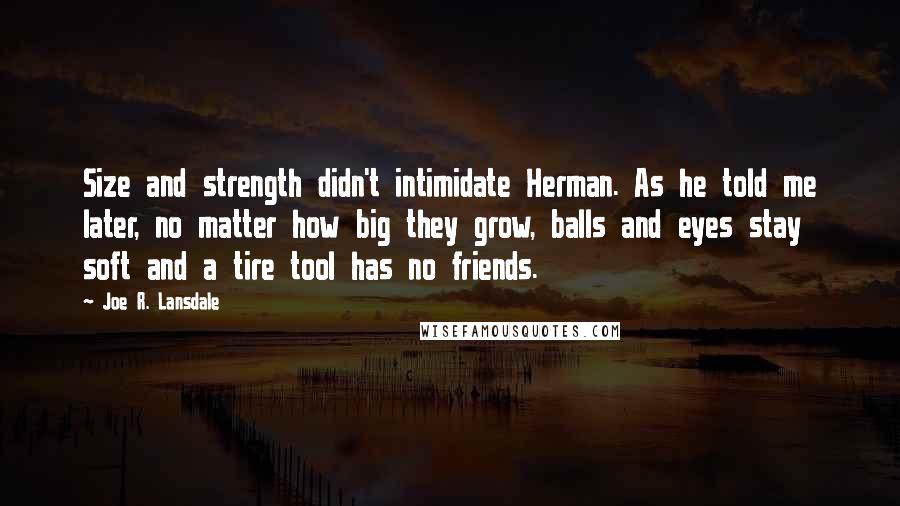 Joe R. Lansdale Quotes: Size and strength didn't intimidate Herman. As he told me later, no matter how big they grow, balls and eyes stay soft and a tire tool has no friends.