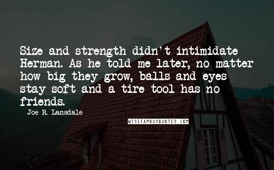 Joe R. Lansdale Quotes: Size and strength didn't intimidate Herman. As he told me later, no matter how big they grow, balls and eyes stay soft and a tire tool has no friends.