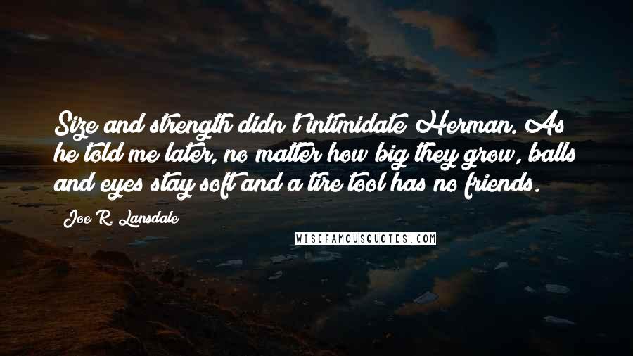 Joe R. Lansdale Quotes: Size and strength didn't intimidate Herman. As he told me later, no matter how big they grow, balls and eyes stay soft and a tire tool has no friends.