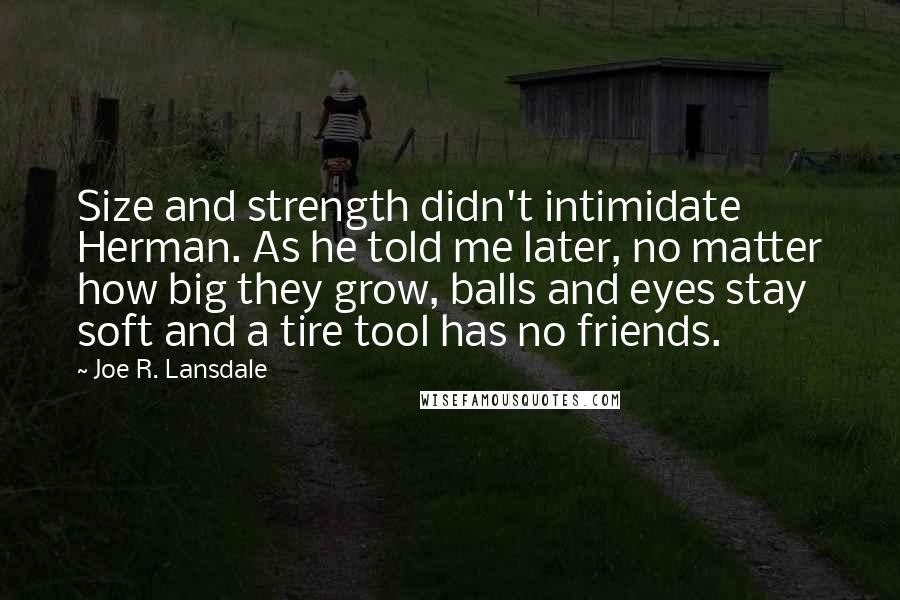 Joe R. Lansdale Quotes: Size and strength didn't intimidate Herman. As he told me later, no matter how big they grow, balls and eyes stay soft and a tire tool has no friends.