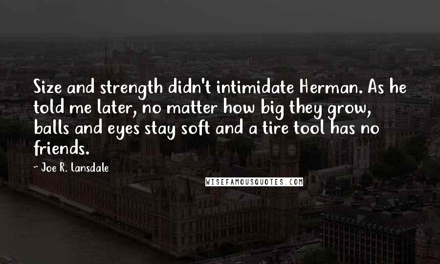 Joe R. Lansdale Quotes: Size and strength didn't intimidate Herman. As he told me later, no matter how big they grow, balls and eyes stay soft and a tire tool has no friends.