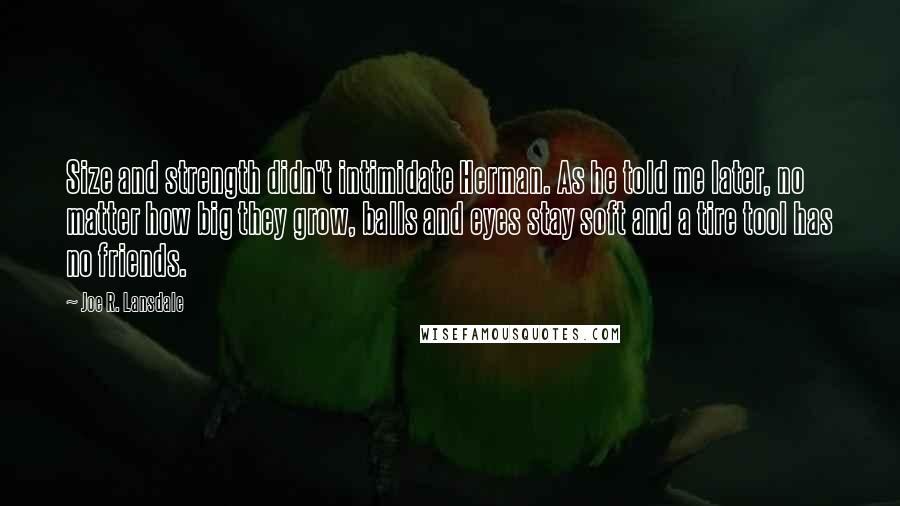 Joe R. Lansdale Quotes: Size and strength didn't intimidate Herman. As he told me later, no matter how big they grow, balls and eyes stay soft and a tire tool has no friends.