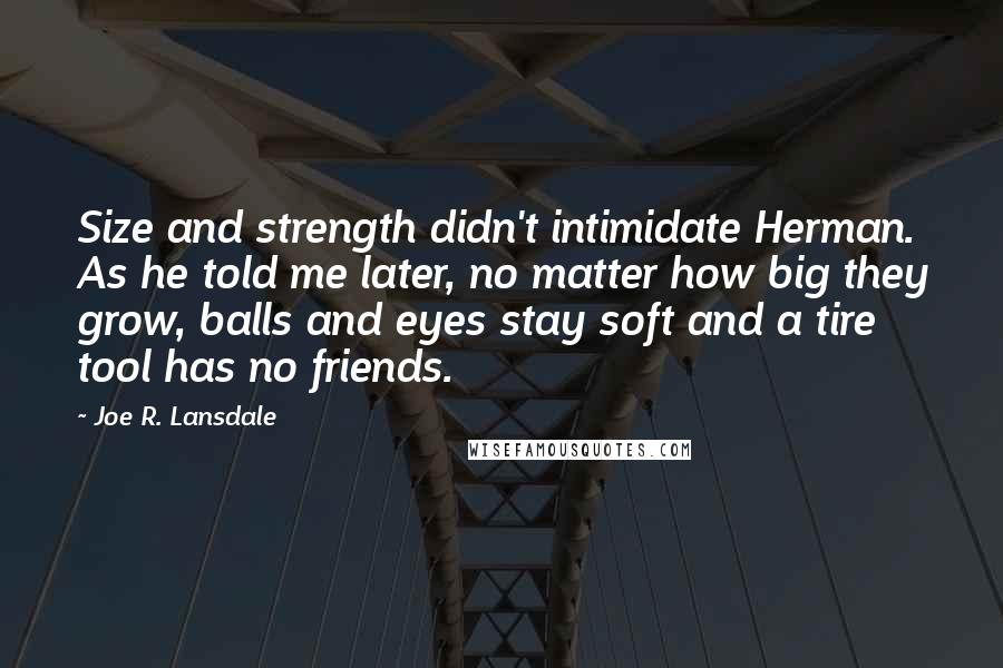 Joe R. Lansdale Quotes: Size and strength didn't intimidate Herman. As he told me later, no matter how big they grow, balls and eyes stay soft and a tire tool has no friends.