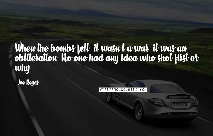 Joe Reyes Quotes: When the bombs fell, it wasn't a war; it was an obliteration. No one had any idea who shot first or why.