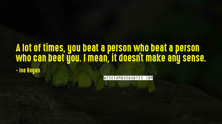 Joe Rogan Quotes: A lot of times, you beat a person who beat a person who can beat you. I mean, it doesn't make any sense.