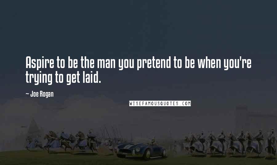 Joe Rogan Quotes: Aspire to be the man you pretend to be when you're trying to get laid.