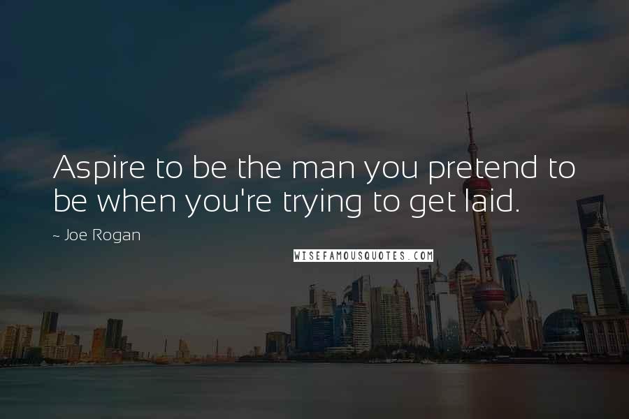 Joe Rogan Quotes: Aspire to be the man you pretend to be when you're trying to get laid.