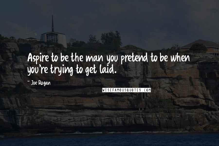 Joe Rogan Quotes: Aspire to be the man you pretend to be when you're trying to get laid.