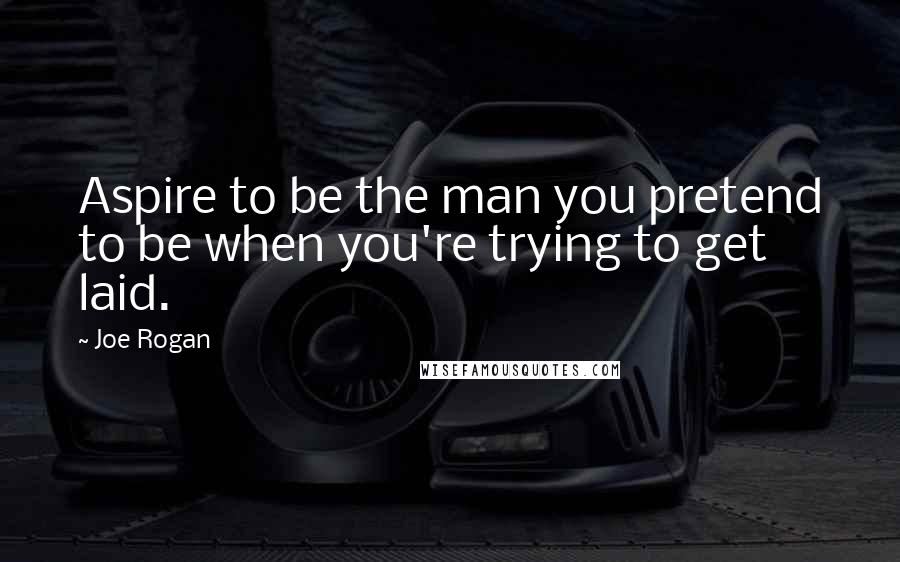 Joe Rogan Quotes: Aspire to be the man you pretend to be when you're trying to get laid.