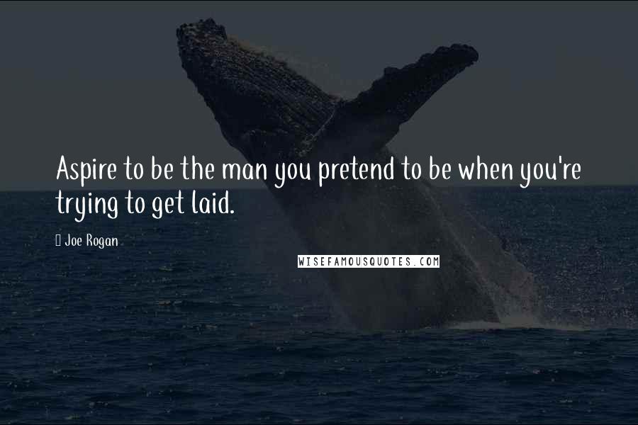 Joe Rogan Quotes: Aspire to be the man you pretend to be when you're trying to get laid.